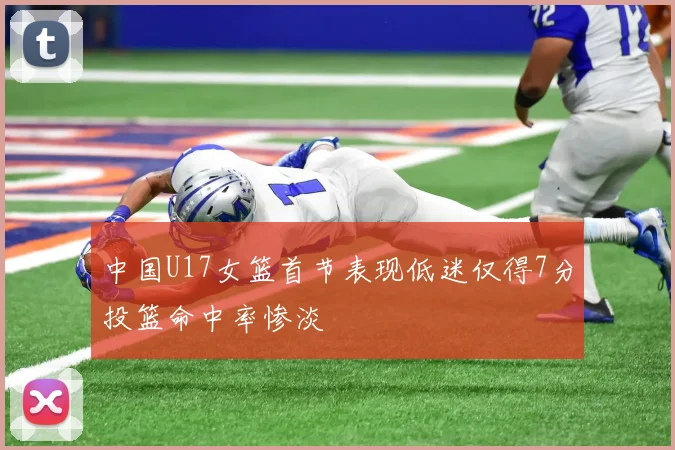 中国U17女篮首节表现低迷仅得7分投篮命中率惨淡