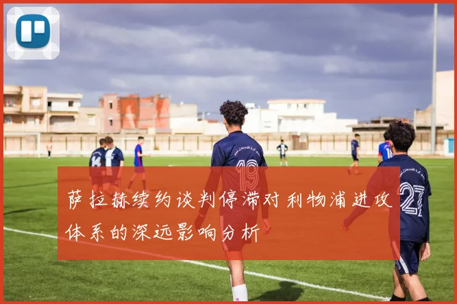 萨拉赫续约谈判停滞对利物浦进攻体系的深远影响分析