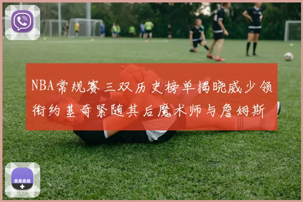 NBA常规赛三双历史榜单揭晓威少领衔约基奇紧随其后魔术师与詹姆斯名列前茅
