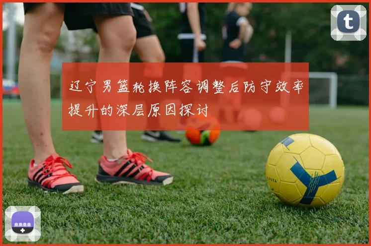 辽宁男篮轮换阵容调整后防守效率提升的深层原因探讨