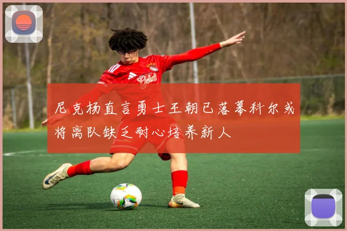 尼克杨直言勇士王朝已落幕科尔或将离队缺乏耐心培养新人