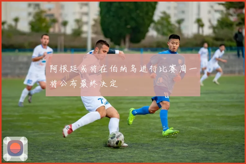 阿根廷或将在伯纳乌进行比赛周一将公布最终决定