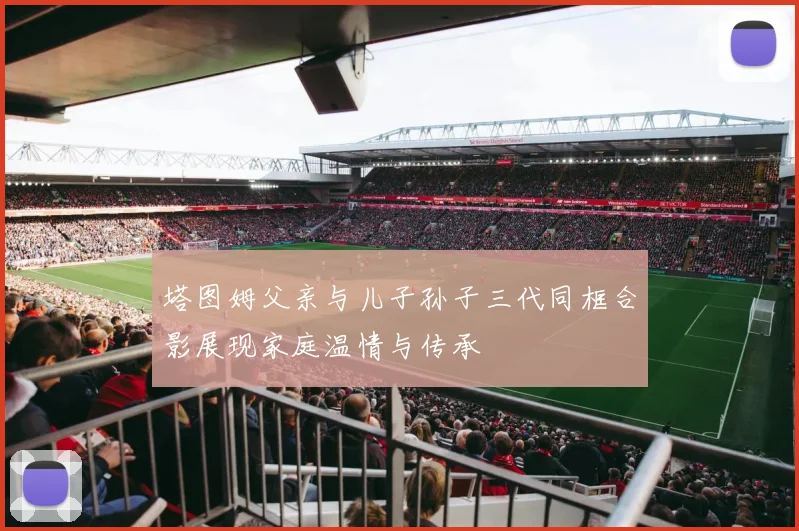 塔图姆父亲与儿子孙子三代同框合影展现家庭温情与传承