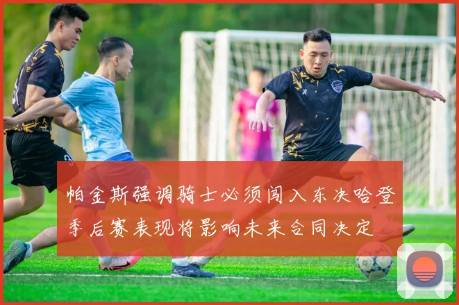 帕金斯强调骑士必须闯入东决哈登季后赛表现将影响未来合同决定