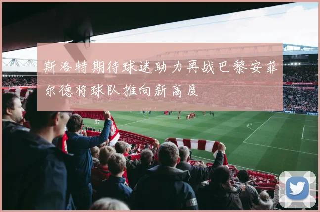斯洛特期待球迷助力再战巴黎安菲尔德将球队推向新高度