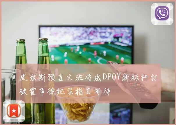 皮尔斯预言文班将成DPOY新标杆打破霍华德纪录指日可待