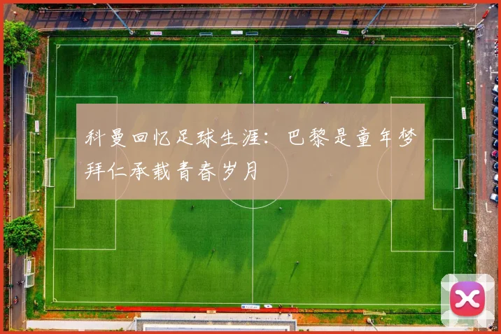科曼回忆足球生涯：巴黎是童年梦拜仁承载青春岁月