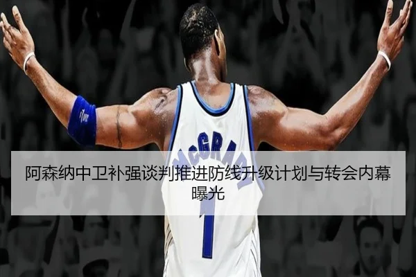 阿森纳中卫补强谈判推进防线升级计划与转会内幕曝光